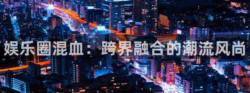 耀世娱乐凯捷注册：娱乐圈混血：跨界融合的潮流风尚
